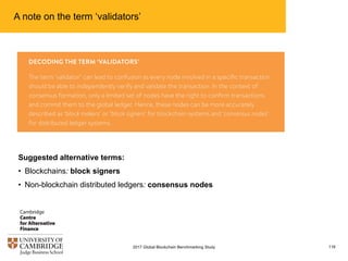 A note on the term ‘validators’
1162017 Global Blockchain Benchmarking Study
Suggested alternative terms:
• Blockchains: block signers
• Non-blockchain distributed ledgers: consensus nodes
 