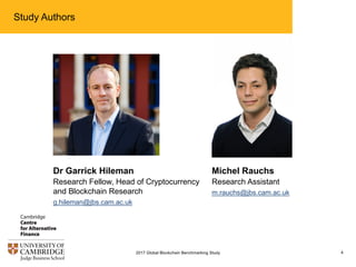 Study Authors
4
Dr Garrick Hileman
Research Fellow, Head of Cryptocurrency
and Blockchain Research
g.hileman@jbs.cam.ac.uk
Michel Rauchs
Research Assistant
m.rauchs@jbs.cam.ac.uk
2017 Global Blockchain Benchmarking Study
 