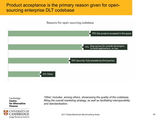 Product acceptance is the primary reason given for open-
sourcing enterprise DLT codebase
402017 Global Blockchain Benchmarking Study
’Other’ includes, among others, showcasing the quality of the codebase,
fitting the overall marketing strategy, as well as facilitating interoperability
and standardisation.
 