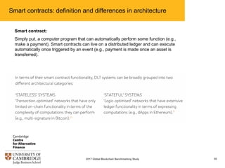Smart contracts: definition and differences in architecture
552017 Global Blockchain Benchmarking Study
Smart contract:
Simply put, a computer program that can automatically perform some function (e.g.,
make a payment). Smart contracts can live on a distributed ledger and can execute
automatically once triggered by an event (e.g., payment is made once an asset is
transferred).
 
