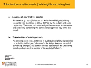 Tokenisation vs native assets (both tangible and intangible)
652017 Global Blockchain Benchmarking Study
a) Issuance of new (native) assets:
An asset (e.g., bond) is issued on a distributed ledger (‘primary
issuance’): its existence is solely defined by the ledger, and so is
ownership. The asset becomes a digital bearer asset in the sense
that the entity controlling the corresponding private key owns the
asset.
b) Tokenisation of existing assets:
An existing asset (e.g., gold held in custody) is digitally represented
on a distributed ledger (‘tokenised’): the ledger keeps a record of
ownership changes, but cannot enforce transfers of the underlying
asset on-chain, as it is outside of its reach (‘off-chain’).
 