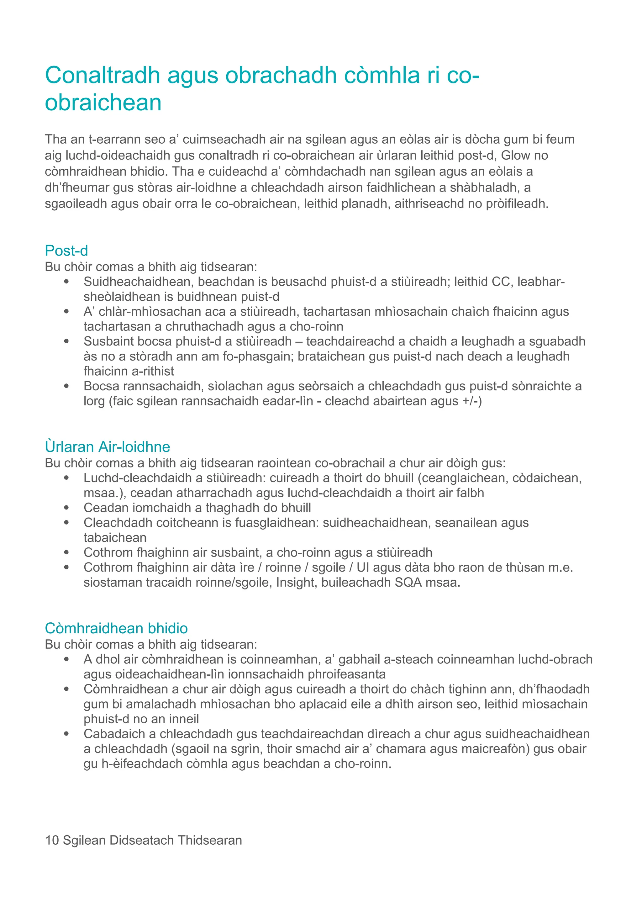 Conaltradh agus obrachadh còmhla ri co-
obraichean
Tha an t-earrann seo a’ cuimseachadh air na sgilean agus an eòlas air is dòcha gum bi feum
aig luchd-oideachaidh gus conaltradh ri co-obraichean air ùrlaran leithid post-d, Glow no
còmhraidhean bhidio. Tha e cuideachd a’ còmhdachadh nan sgilean agus an eòlais a
dh’fheumar gus stòras air-loidhne a chleachdadh airson faidhlichean a shàbhaladh, a
sgaoileadh agus obair orra le co-obraichean, leithid planadh, aithriseachd no pròifileadh.
Post-d
Bu chòir comas a bhith aig tidsearan:
 Suidheachaidhean, beachdan is beusachd phuist-d a stiùireadh; leithid CC, leabhar-
sheòlaidhean is buidhnean puist-d
 A’ chlàr-mhìosachan aca a stiùireadh, tachartasan mhìosachain chaìch fhaicinn agus
tachartasan a chruthachadh agus a cho-roinn
 Susbaint bocsa phuist-d a stiùireadh – teachdaireachd a chaidh a leughadh a sguabadh
às no a stòradh ann am fo-phasgain; brataichean gus puist-d nach deach a leughadh
fhaicinn a-rithist
 Bocsa rannsachaidh, sìolachan agus seòrsaich a chleachdadh gus puist-d sònraichte a
lorg (faic sgilean rannsachaidh eadar-lìn - cleachd abairtean agus +/-)
Ùrlaran Air-loidhne
Bu chòir comas a bhith aig tidsearan raointean co-obrachail a chur air dòigh gus:
 Luchd-cleachdaidh a stiùireadh: cuireadh a thoirt do bhuill (ceanglaichean, còdaichean,
msaa.), ceadan atharrachadh agus luchd-cleachdaidh a thoirt air falbh
 Ceadan iomchaidh a thaghadh do bhuill
 Cleachdadh coitcheann is fuasglaidhean: suidheachaidhean, seanailean agus
tabaichean
 Cothrom fhaighinn air susbaint, a cho-roinn agus a stiùireadh
 Cothrom fhaighinn air dàta ìre / roinne / sgoile / UI agus dàta bho raon de thùsan m.e.
siostaman tracaidh roinne/sgoile, Insight, buileachadh SQA msaa.
Còmhraidhean bhidio
Bu chòir comas a bhith aig tidsearan:
 A dhol air còmhraidhean is coinneamhan, a’ gabhail a-steach coinneamhan luchd-obrach
agus oideachaidhean-lìn ionnsachaidh phroifeasanta
 Còmhraidhean a chur air dòigh agus cuireadh a thoirt do chàch tighinn ann, dh’fhaodadh
gum bi amalachadh mhìosachan bho aplacaid eile a dhìth airson seo, leithid mìosachain
phuist-d no an inneil
 Cabadaich a chleachdadh gus teachdaireachdan dìreach a chur agus suidheachaidhean
a chleachdadh (sgaoil na sgrìn, thoir smachd air a’ chamara agus maicreafòn) gus obair
gu h-èifeachdach còmhla agus beachdan a cho-roinn.
10 Sgilean Didseatach Thidsearan
 