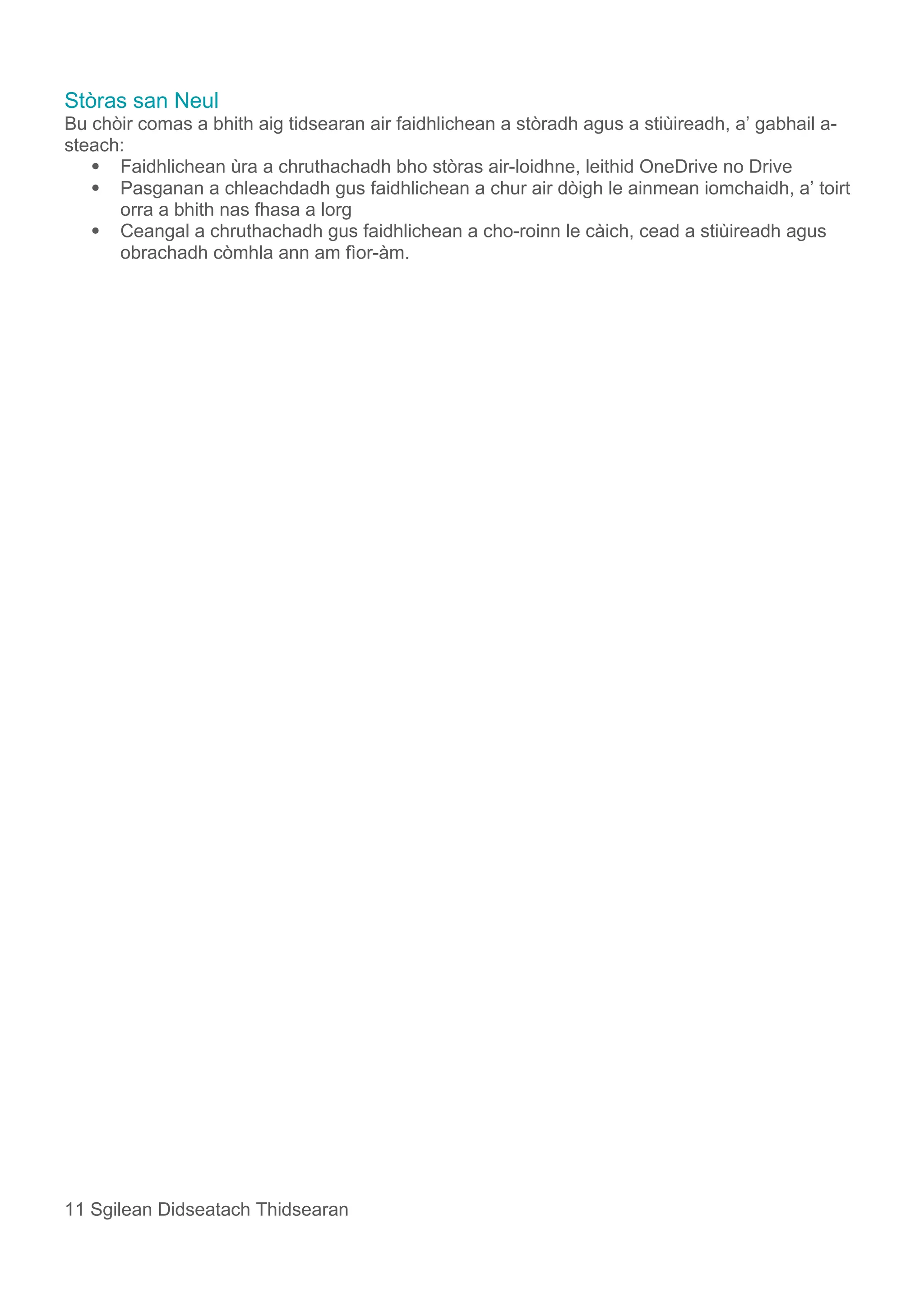 Stòras san Neul
Bu chòir comas a bhith aig tidsearan air faidhlichean a stòradh agus a stiùireadh, a’ gabhail a-
steach:
 Faidhlichean ùra a chruthachadh bho stòras air-loidhne, leithid OneDrive no Drive
 Pasganan a chleachdadh gus faidhlichean a chur air dòigh le ainmean iomchaidh, a’ toirt
orra a bhith nas fhasa a lorg
 Ceangal a chruthachadh gus faidhlichean a cho-roinn le càich, cead a stiùireadh agus
obrachadh còmhla ann am fìor-àm.
11 Sgilean Didseatach Thidsearan
 
