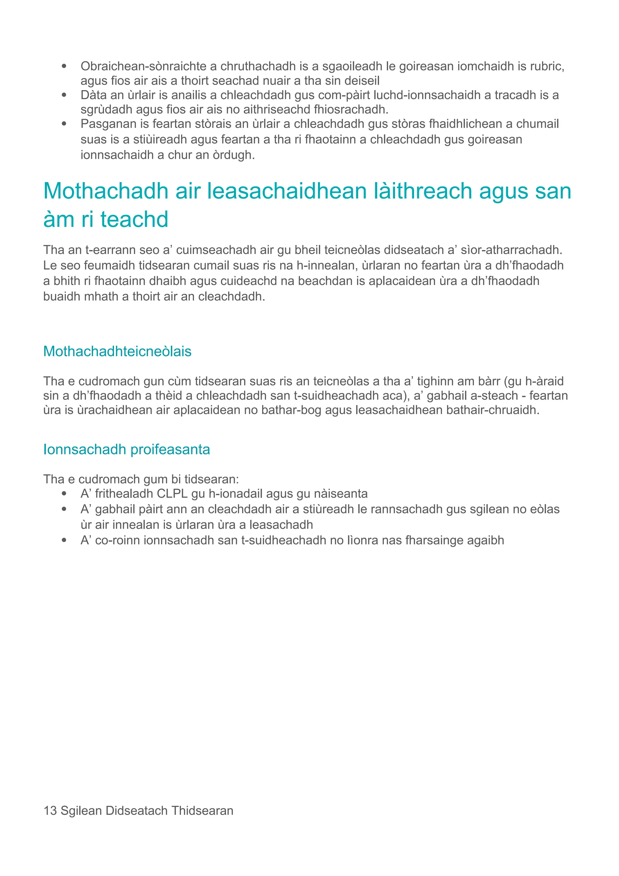  Obraichean-sònraichte a chruthachadh is a sgaoileadh le goireasan iomchaidh is rubric,
agus fios air ais a thoirt seachad nuair a tha sin deiseil
 Dàta an ùrlair is anailis a chleachdadh gus com-pàirt luchd-ionnsachaidh a tracadh is a
sgrùdadh agus fios air ais no aithriseachd fhiosrachadh.
 Pasganan is feartan stòrais an ùrlair a chleachdadh gus stòras fhaidhlichean a chumail
suas is a stiùireadh agus feartan a tha ri fhaotainn a chleachdadh gus goireasan
ionnsachaidh a chur an òrdugh.
Mothachadh air leasachaidhean làithreach agus san
àm ri teachd
Tha an t-earrann seo a’ cuimseachadh air gu bheil teicneòlas didseatach a’ sìor-atharrachadh.
Le seo feumaidh tidsearan cumail suas ris na h-innealan, ùrlaran no feartan ùra a dh’fhaodadh
a bhith ri fhaotainn dhaibh agus cuideachd na beachdan is aplacaidean ùra a dh’fhaodadh
buaidh mhath a thoirt air an cleachdadh.
Mothachadhteicneòlais
Tha e cudromach gun cùm tidsearan suas ris an teicneòlas a tha a’ tighinn am bàrr (gu h-àraid
sin a dh’fhaodadh a thèid a chleachdadh san t-suidheachadh aca), a’ gabhail a-steach - feartan
ùra is ùrachaidhean air aplacaidean no bathar-bog agus leasachaidhean bathair-chruaidh.
Ionnsachadh proifeasanta
Tha e cudromach gum bi tidsearan:
 A’ frithealadh CLPL gu h-ionadail agus gu nàiseanta
 A’ gabhail pàirt ann an cleachdadh air a stiùreadh le rannsachadh gus sgilean no eòlas
ùr air innealan is ùrlaran ùra a leasachadh
 A’ co-roinn ionnsachadh san t-suidheachadh no lìonra nas fharsainge agaibh
13 Sgilean Didseatach Thidsearan
 
