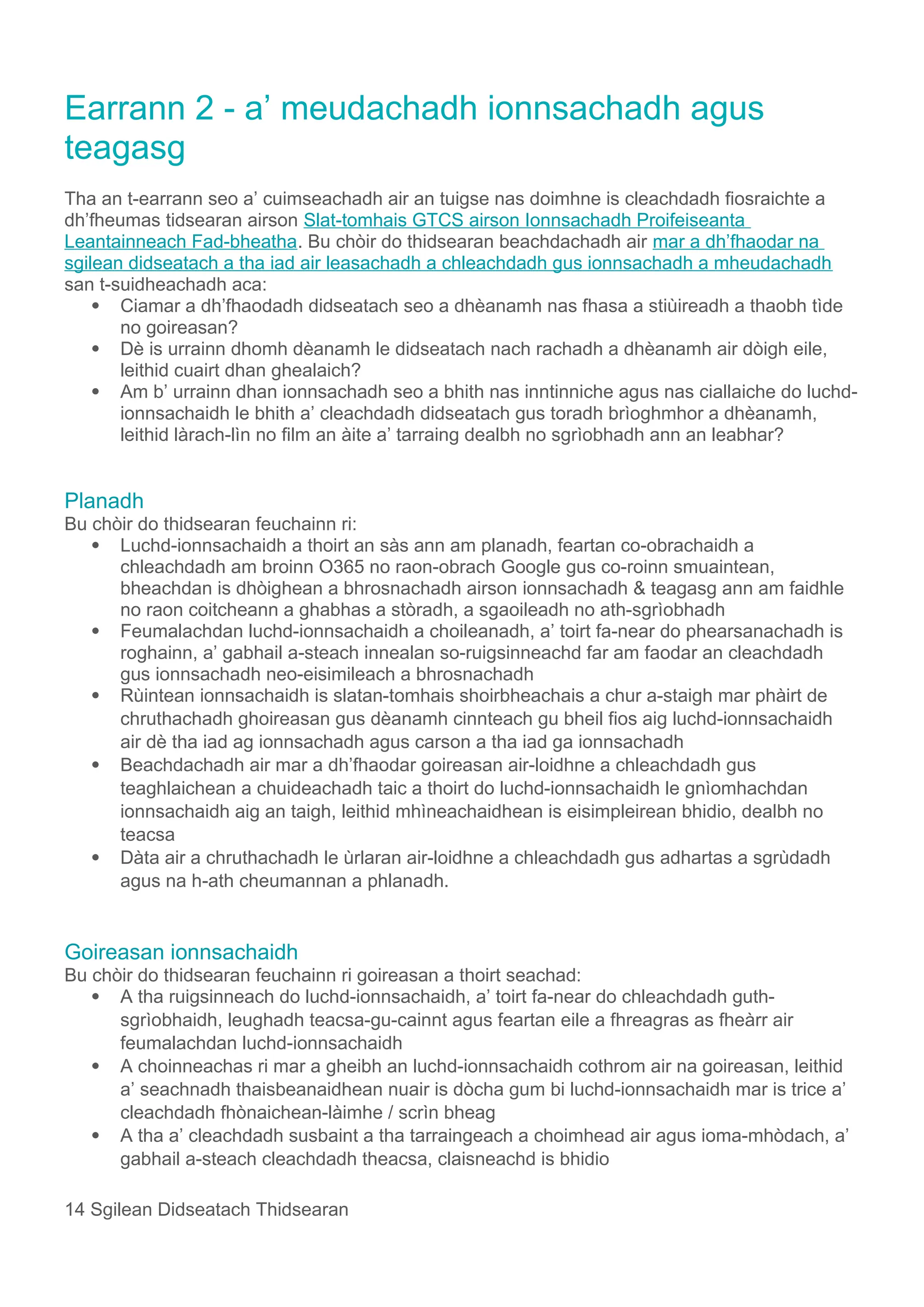 Earrann 2 - a’ meudachadh ionnsachadh agus
teagasg
Tha an t-earrann seo a’ cuimseachadh air an tuigse nas doimhne is cleachdadh fiosraichte a
dh’fheumas tidsearan airson Slat-tomhais GTCS airson Ionnsachadh Proifeiseanta
Leantainneach Fad-bheatha. Bu chòir do thidsearan beachdachadh air mar a dh’fhaodar na
sgilean didseatach a tha iad air leasachadh a chleachdadh gus ionnsachadh a mheudachadh
san t-suidheachadh aca:
 Ciamar a dh’fhaodadh didseatach seo a dhèanamh nas fhasa a stiùireadh a thaobh tìde
no goireasan?
 Dè is urrainn dhomh dèanamh le didseatach nach rachadh a dhèanamh air dòigh eile,
leithid cuairt dhan ghealaich?
 Am b’ urrainn dhan ionnsachadh seo a bhith nas inntinniche agus nas ciallaiche do luchd-
ionnsachaidh le bhith a’ cleachdadh didseatach gus toradh brìoghmhor a dhèanamh,
leithid làrach-lìn no film an àite a’ tarraing dealbh no sgrìobhadh ann an leabhar?
Planadh
Bu chòir do thidsearan feuchainn ri:
 Luchd-ionnsachaidh a thoirt an sàs ann am planadh, feartan co-obrachaidh a
chleachdadh am broinn O365 no raon-obrach Google gus co-roinn smuaintean,
bheachdan is dhòighean a bhrosnachadh airson ionnsachadh & teagasg ann am faidhle
no raon coitcheann a ghabhas a stòradh, a sgaoileadh no ath-sgrìobhadh
 Feumalachdan luchd-ionnsachaidh a choileanadh, a’ toirt fa-near do phearsanachadh is
roghainn, a’ gabhail a-steach innealan so-ruigsinneachd far am faodar an cleachdadh
gus ionnsachadh neo-eisimileach a bhrosnachadh
 Rùintean ionnsachaidh is slatan-tomhais shoirbheachais a chur a-staigh mar phàirt de
chruthachadh ghoireasan gus dèanamh cinnteach gu bheil fios aig luchd-ionnsachaidh
air dè tha iad ag ionnsachadh agus carson a tha iad ga ionnsachadh
 Beachdachadh air mar a dh’fhaodar goireasan air-loidhne a chleachdadh gus
teaghlaichean a chuideachadh taic a thoirt do luchd-ionnsachaidh le gnìomhachdan
ionnsachaidh aig an taigh, leithid mhìneachaidhean is eisimpleirean bhidio, dealbh no
teacsa
 Dàta air a chruthachadh le ùrlaran air-loidhne a chleachdadh gus adhartas a sgrùdadh
agus na h-ath cheumannan a phlanadh.
Goireasan ionnsachaidh
Bu chòir do thidsearan feuchainn ri goireasan a thoirt seachad:
 A tha ruigsinneach do luchd-ionnsachaidh, a’ toirt fa-near do chleachdadh guth-
sgrìobhaidh, leughadh teacsa-gu-cainnt agus feartan eile a fhreagras as fheàrr air
feumalachdan luchd-ionnsachaidh
 A choinneachas ri mar a gheibh an luchd-ionnsachaidh cothrom air na goireasan, leithid
a’ seachnadh thaisbeanaidhean nuair is dòcha gum bi luchd-ionnsachaidh mar is trice a’
cleachdadh fhònaichean-làimhe / scrìn bheag
 A tha a’ cleachdadh susbaint a tha tarraingeach a choimhead air agus ioma-mhòdach, a’
gabhail a-steach cleachdadh theacsa, claisneachd is bhidio
14 Sgilean Didseatach Thidsearan
 