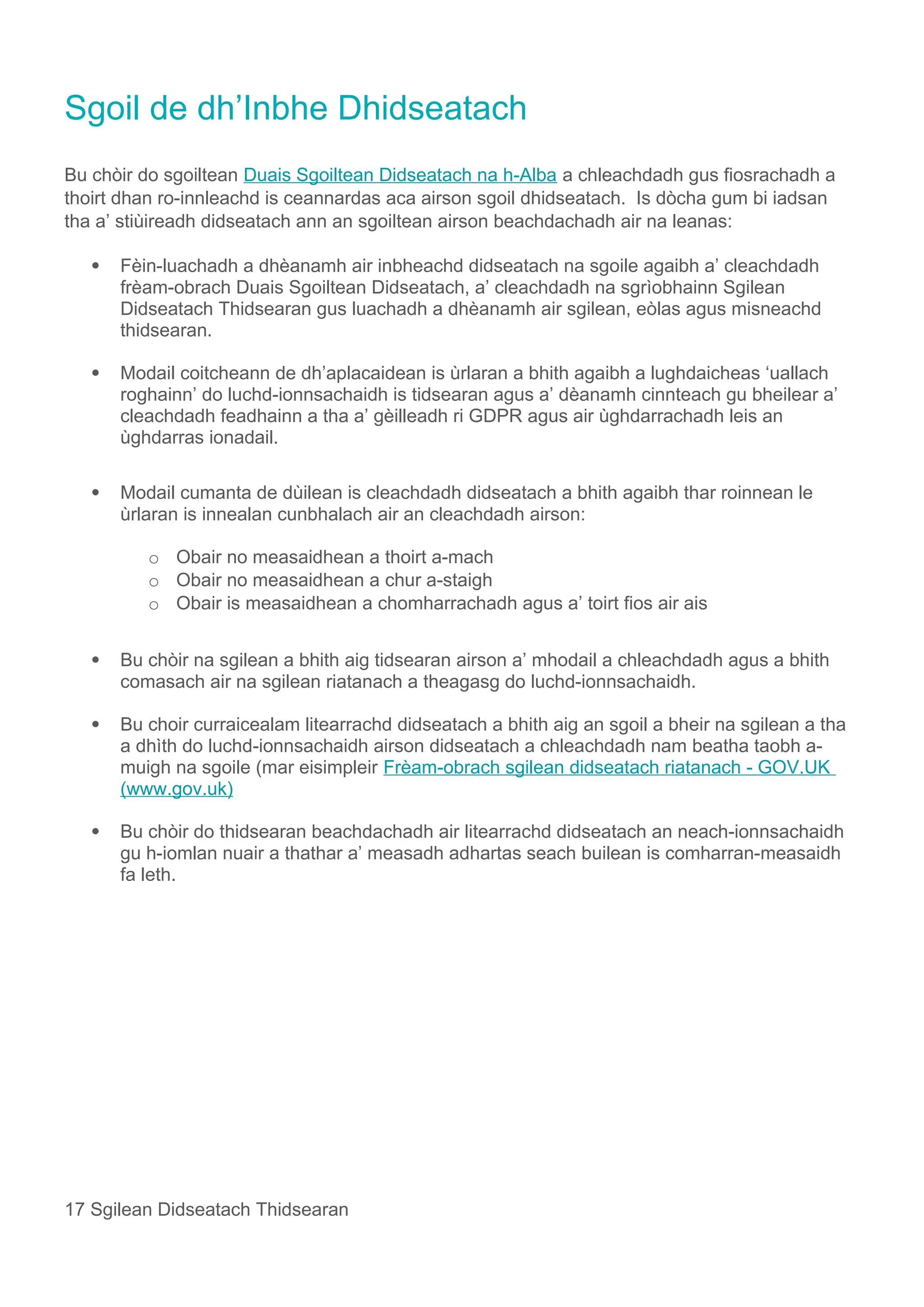 Sgoil de dh’Inbhe Dhidseatach
Bu chòir do sgoiltean Duais Sgoiltean Didseatach na h-Alba a chleachdadh gus fiosrachadh a
thoirt dhan ro-innleachd is ceannardas aca airson sgoil dhidseatach. Is dòcha gum bi iadsan
tha a’ stiùireadh didseatach ann an sgoiltean airson beachdachadh air na leanas:
 Fèin-luachadh a dhèanamh air inbheachd didseatach na sgoile agaibh a’ cleachdadh
frèam-obrach Duais Sgoiltean Didseatach, a’ cleachdadh na sgrìobhainn Sgilean
Didseatach Thidsearan gus luachadh a dhèanamh air sgilean, eòlas agus misneachd
thidsearan.
 Modail coitcheann de dh’aplacaidean is ùrlaran a bhith agaibh a lughdaicheas ‘uallach
roghainn’ do luchd-ionnsachaidh is tidsearan agus a’ dèanamh cinnteach gu bheilear a’
cleachdadh feadhainn a tha a’ gèilleadh ri GDPR agus air ùghdarrachadh leis an
ùghdarras ionadail.
 Modail cumanta de dùilean is cleachdadh didseatach a bhith agaibh thar roinnean le
ùrlaran is innealan cunbhalach air an cleachdadh airson:
o Obair no measaidhean a thoirt a-mach
o Obair no measaidhean a chur a-staigh
o Obair is measaidhean a chomharrachadh agus a’ toirt fios air ais
 Bu chòir na sgilean a bhith aig tidsearan airson a’ mhodail a chleachdadh agus a bhith
comasach air na sgilean riatanach a theagasg do luchd-ionnsachaidh.
 Bu choir curraicealam litearrachd didseatach a bhith aig an sgoil a bheir na sgilean a tha
a dhìth do luchd-ionnsachaidh airson didseatach a chleachdadh nam beatha taobh a-
muigh na sgoile (mar eisimpleir Frèam-obrach sgilean didseatach riatanach - GOV.UK
(www.gov.uk)
 Bu chòir do thidsearan beachdachadh air litearrachd didseatach an neach-ionnsachaidh
gu h-iomlan nuair a thathar a’ measadh adhartas seach builean is comharran-measaidh
fa leth.
17 Sgilean Didseatach Thidsearan
 