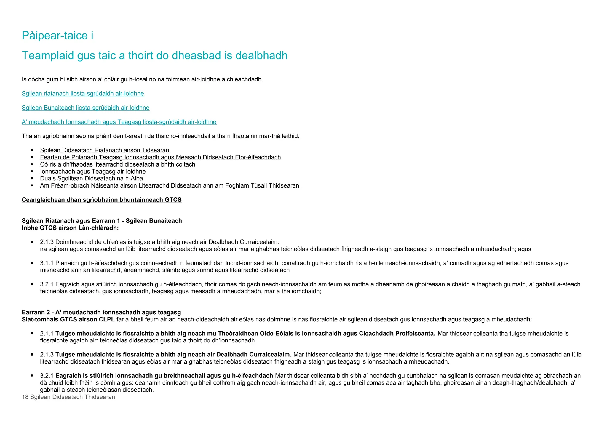 Pàipear-taice i
Teamplaid gus taic a thoirt do dheasbad is dealbhadh
Is dòcha gum bi sibh airson a’ chlàir gu h-ìosal no na foirmean air-loidhne a chleachdadh.
Sgilean riatanach liosta-sgrùdaidh air-loidhne
Sgilean Bunaiteach liosta-sgrùdaidh air-loidhne
A’ meudachadh Ionnsachadh agus Teagasg liosta-sgrùdaidh air-loidhne
Tha an sgrìobhainn seo na phàirt den t-sreath de thaic ro-innleachdail a tha ri fhaotainn mar-thà leithid:
 Sgilean Didseatach Riatanach airson Tidsearan
 Feartan de Phlanadh Teagasg Ionnsachadh agus Measadh Didseatach Fìor-èifeachdach
 Cò ris a dh’fhaodas litearrachd didseatach a bhith coltach
 Ionnsachadh agus Teagasg air-loidhne
 Duais Sgoiltean Didseatach na h-Alba
 Am Frèam-obrach Nàiseanta airson Litearrachd Didseatach ann am Foghlam Tùsail Thidsearan
Ceanglaichean dhan sgrìobhainn bhuntainneach GTCS
Sgilean Riatanach agus Earrann 1 - Sgilean Bunaiteach
Inbhe GTCS airson Làn-chlàradh:
 2.1.3 Doimhneachd de dh’eòlas is tuigse a bhith aig neach air Dealbhadh Curraicealaim:
na sgilean agus comasachd an lùib litearrachd didseatach agus eòlas air mar a ghabhas teicneòlas didseatach fhigheadh a-staigh gus teagasg is ionnsachadh a mheudachadh; agus
 3.1.1 Planaich gu h-èifeachdach gus coinneachadh ri feumalachdan luchd-ionnsachaidh, conaltradh gu h-iomchaidh ris a h-uile neach-ionnsachaidh, a’ cumadh agus ag adhartachadh comas agus
misneachd ann an litearrachd, àireamhachd, slàinte agus sunnd agus litearrachd didseatach
 3.2.1 Eagraich agus stiùirich ionnsachadh gu h-èifeachdach, thoir comas do gach neach-ionnsachaidh am feum as motha a dhèanamh de ghoireasan a chaidh a thaghadh gu math, a’ gabhail a-steach
teicneòlas didseatach, gus ionnsachadh, teagasg agus measadh a mheudachadh, mar a tha iomchaidh;
Earrann 2 - A’ meudachadh ionnsachadh agus teagasg
Slat-tomhais GTCS airson CLPL far a bheil feum air an neach-oideachaidh air eòlas nas doimhne is nas fiosraichte air sgilean didseatach gus ionnsachadh agus teagasg a mheudachadh:
 2.1.1 Tuigse mheudaichte is fiosraichte a bhith aig neach mu Theòraidhean Oide-Eòlais is Ionnsachaidh agus Cleachdadh Proifeiseanta. Mar thidsear coileanta tha tuigse mheudaichte is
fiosraichte agaibh air: teicneòlas didseatach gus taic a thoirt do dh’ionnsachadh.
 2.1.3 Tuigse mheudaichte is fiosraichte a bhith aig neach air Dealbhadh Curraicealaim. Mar thidsear coileanta tha tuigse mheudaichte is fiosraichte agaibh air: na sgilean agus comasachd an lùib
litearrachd didseatach thidsearan agus eòlas air mar a ghabhas teicneòlas didseatach fhigheadh a-staigh gus teagasg is ionnsachadh a mheudachadh.
 3.2.1 Eagraich is stiùirich ionnsachadh gu breithneachail agus gu h-èifeachdach Mar thidsear coileanta bidh sibh a’ nochdadh gu cunbhalach na sgilean is comasan meudaichte ag obrachadh an
dà chuid leibh fhèin is còmhla gus: dèanamh cinnteach gu bheil cothrom aig gach neach-ionnsachaidh air, agus gu bheil comas aca air taghadh bho, ghoireasan air an deagh-thaghadh/dealbhadh, a’
gabhail a-steach teicneòlasan didseatach.
18 Sgilean Didseatach Thidsearan
 