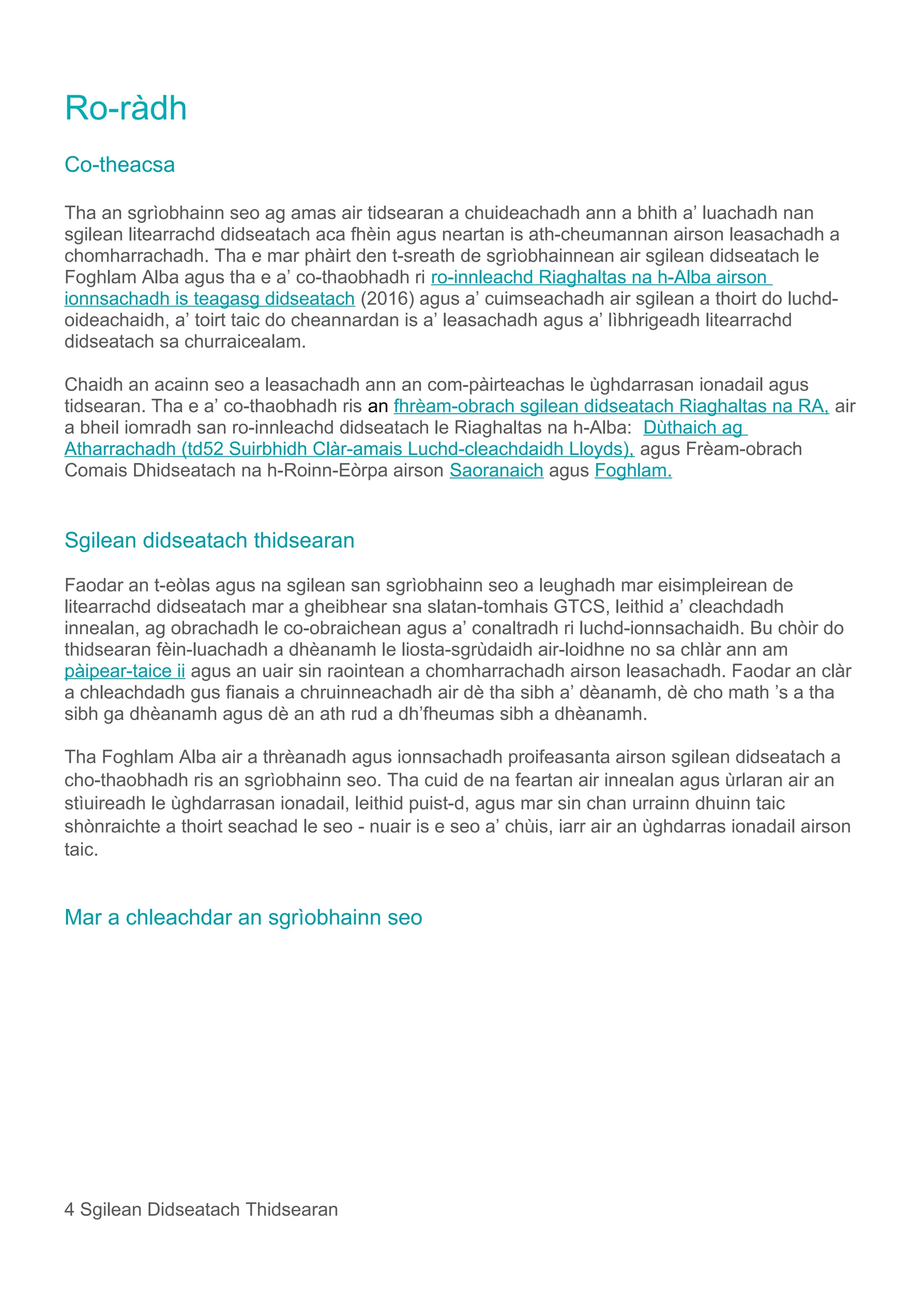 Ro-ràdh
Co-theacsa
Tha an sgrìobhainn seo ag amas air tidsearan a chuideachadh ann a bhith a’ luachadh nan
sgilean litearrachd didseatach aca fhèin agus neartan is ath-cheumannan airson leasachadh a
chomharrachadh. Tha e mar phàirt den t-sreath de sgrìobhainnean air sgilean didseatach le
Foghlam Alba agus tha e a’ co-thaobhadh ri ro-innleachd Riaghaltas na h-Alba airson
ionnsachadh is teagasg didseatach (2016) agus a’ cuimseachadh air sgilean a thoirt do luchd-
oideachaidh, a’ toirt taic do cheannardan is a’ leasachadh agus a’ lìbhrigeadh litearrachd
didseatach sa churraicealam.
Chaidh an acainn seo a leasachadh ann an com-pàirteachas le ùghdarrasan ionadail agus
tidsearan. Tha e a’ co-thaobhadh ris an fhrèam-obrach sgilean didseatach Riaghaltas na RA, air
a bheil iomradh san ro-innleachd didseatach le Riaghaltas na h-Alba: Dùthaich ag
Atharrachadh (td52 Suirbhidh Clàr-amais Luchd-cleachdaidh Lloyds), agus Frèam-obrach
Comais Dhidseatach na h-Roinn-Eòrpa airson Saoranaich agus Foghlam.
Sgilean didseatach thidsearan
Faodar an t-eòlas agus na sgilean san sgrìobhainn seo a leughadh mar eisimpleirean de
litearrachd didseatach mar a gheibhear sna slatan-tomhais GTCS, leithid a’ cleachdadh
innealan, ag obrachadh le co-obraichean agus a’ conaltradh ri luchd-ionnsachaidh. Bu chòir do
thidsearan fèin-luachadh a dhèanamh le liosta-sgrùdaidh air-loidhne no sa chlàr ann am
pàipear-taice ii agus an uair sin raointean a chomharrachadh airson leasachadh. Faodar an clàr
a chleachdadh gus fianais a chruinneachadh air dè tha sibh a’ dèanamh, dè cho math ’s a tha
sibh ga dhèanamh agus dè an ath rud a dh’fheumas sibh a dhèanamh.
Tha Foghlam Alba air a thrèanadh agus ionnsachadh proifeasanta airson sgilean didseatach a
cho-thaobhadh ris an sgrìobhainn seo. Tha cuid de na feartan air innealan agus ùrlaran air an
stìuireadh le ùghdarrasan ionadail, leithid puist-d, agus mar sin chan urrainn dhuinn taic
shònraichte a thoirt seachad le seo - nuair is e seo a’ chùis, iarr air an ùghdarras ionadail airson
taic.
Mar a chleachdar an sgrìobhainn seo
4 Sgilean Didseatach Thidsearan
 