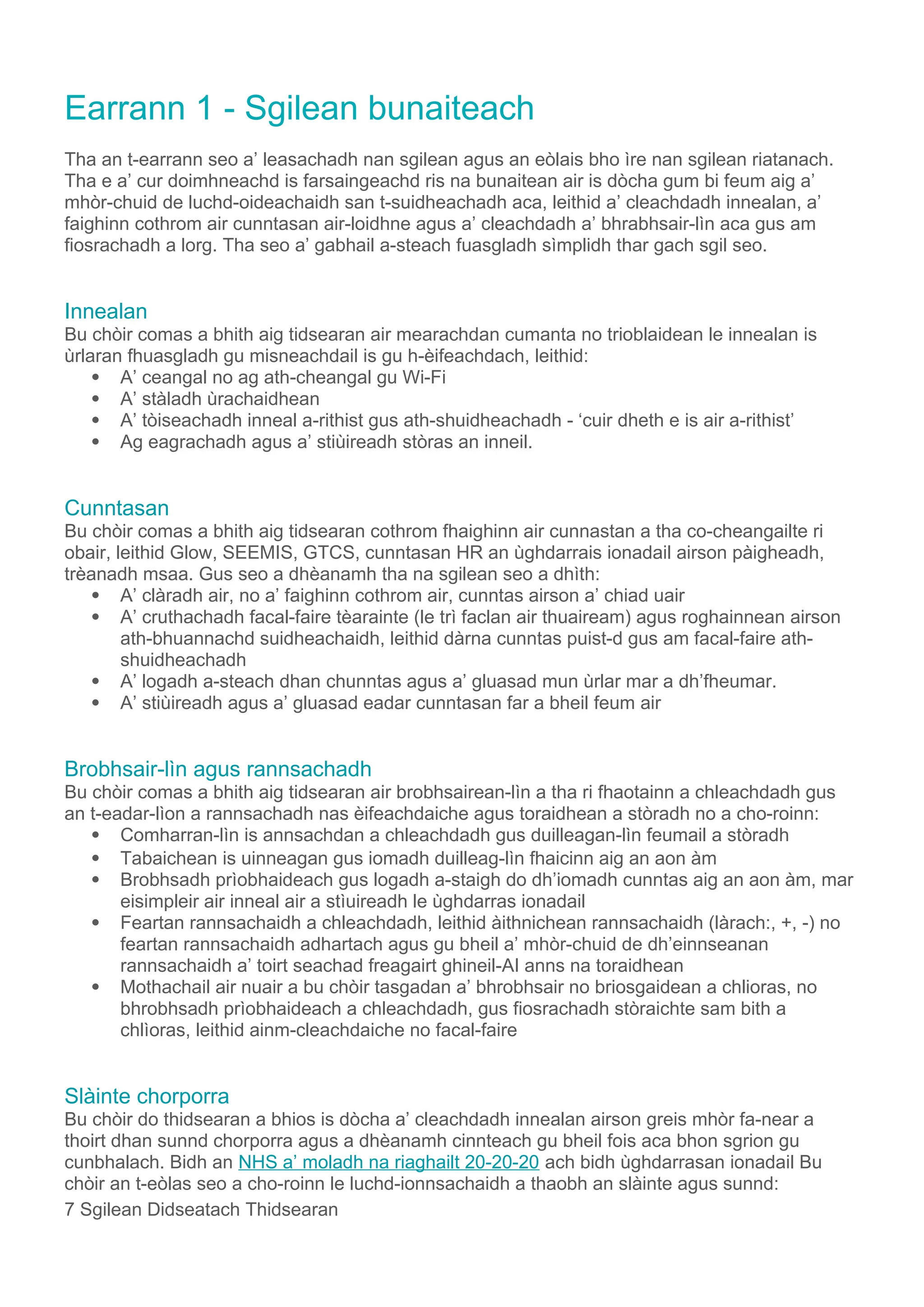 Earrann 1 - Sgilean bunaiteach
Tha an t-earrann seo a’ leasachadh nan sgilean agus an eòlais bho ìre nan sgilean riatanach.
Tha e a’ cur doimhneachd is farsaingeachd ris na bunaitean air is dòcha gum bi feum aig a’
mhòr-chuid de luchd-oideachaidh san t-suidheachadh aca, leithid a’ cleachdadh innealan, a’
faighinn cothrom air cunntasan air-loidhne agus a’ cleachdadh a’ bhrabhsair-lìn aca gus am
fiosrachadh a lorg. Tha seo a’ gabhail a-steach fuasgladh sìmplidh thar gach sgil seo.
Innealan
Bu chòir comas a bhith aig tidsearan air mearachdan cumanta no trioblaidean le innealan is
ùrlaran fhuasgladh gu misneachdail is gu h-èifeachdach, leithid:
 A’ ceangal no ag ath-cheangal gu Wi-Fi
 A’ stàladh ùrachaidhean
 A’ tòiseachadh inneal a-rithist gus ath-shuidheachadh - ‘cuir dheth e is air a-rithist’
 Ag eagrachadh agus a’ stiùireadh stòras an inneil.
Cunntasan
Bu chòir comas a bhith aig tidsearan cothrom fhaighinn air cunnastan a tha co-cheangailte ri
obair, leithid Glow, SEEMIS, GTCS, cunntasan HR an ùghdarrais ionadail airson pàigheadh,
trèanadh msaa. Gus seo a dhèanamh tha na sgilean seo a dhìth:
 A’ clàradh air, no a’ faighinn cothrom air, cunntas airson a’ chiad uair
 A’ cruthachadh facal-faire tèarainte (le trì faclan air thuaiream) agus roghainnean airson
ath-bhuannachd suidheachaidh, leithid dàrna cunntas puist-d gus am facal-faire ath-
shuidheachadh
 A’ logadh a-steach dhan chunntas agus a’ gluasad mun ùrlar mar a dh’fheumar.
 A’ stiùireadh agus a’ gluasad eadar cunntasan far a bheil feum air
Brobhsair-lìn agus rannsachadh
Bu chòir comas a bhith aig tidsearan air brobhsairean-lìn a tha ri fhaotainn a chleachdadh gus
an t-eadar-lìon a rannsachadh nas èifeachdaiche agus toraidhean a stòradh no a cho-roinn:
 Comharran-lìn is annsachdan a chleachdadh gus duilleagan-lìn feumail a stòradh
 Tabaichean is uinneagan gus iomadh duilleag-lìn fhaicinn aig an aon àm
 Brobhsadh prìobhaideach gus logadh a-staigh do dh’iomadh cunntas aig an aon àm, mar
eisimpleir air inneal air a stìuireadh le ùghdarras ionadail
 Feartan rannsachaidh a chleachdadh, leithid àithnichean rannsachaidh (làrach:, +, -) no
feartan rannsachaidh adhartach agus gu bheil a’ mhòr-chuid de dh’einnseanan
rannsachaidh a’ toirt seachad freagairt ghineil-AI anns na toraidhean
 Mothachail air nuair a bu chòir tasgadan a’ bhrobhsair no briosgaidean a chlioras, no
bhrobhsadh prìobhaideach a chleachdadh, gus fiosrachadh stòraichte sam bith a
chlìoras, leithid ainm-cleachdaiche no facal-faire
Slàinte chorporra
Bu chòir do thidsearan a bhios is dòcha a’ cleachdadh innealan airson greis mhòr fa-near a
thoirt dhan sunnd chorporra agus a dhèanamh cinnteach gu bheil fois aca bhon sgrion gu
cunbhalach. Bidh an NHS a’ moladh na riaghailt 20-20-20 ach bidh ùghdarrasan ionadail Bu
chòir an t-eòlas seo a cho-roinn le luchd-ionnsachaidh a thaobh an slàinte agus sunnd:
7 Sgilean Didseatach Thidsearan
 