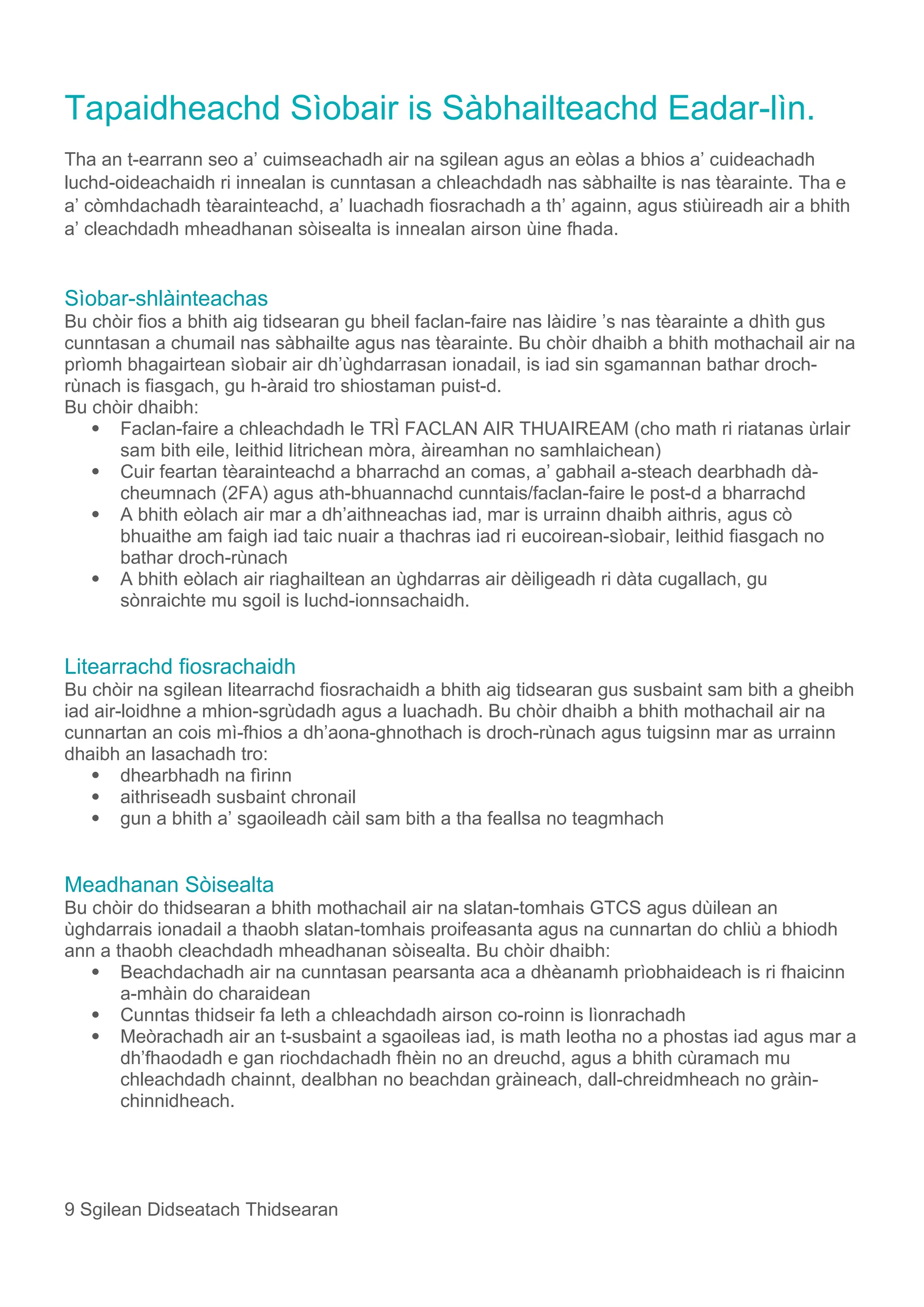 Tapaidheachd Sìobair is Sàbhailteachd Eadar-lìn.
Tha an t-earrann seo a’ cuimseachadh air na sgilean agus an eòlas a bhios a’ cuideachadh
luchd-oideachaidh ri innealan is cunntasan a chleachdadh nas sàbhailte is nas tèarainte. Tha e
a’ còmhdachadh tèarainteachd, a’ luachadh fiosrachadh a th’ againn, agus stiùireadh air a bhith
a’ cleachdadh mheadhanan sòisealta is innealan airson ùine fhada.
Sìobar-shlàinteachas
Bu chòir fios a bhith aig tidsearan gu bheil faclan-faire nas làidire ’s nas tèarainte a dhìth gus
cunntasan a chumail nas sàbhailte agus nas tèarainte. Bu chòir dhaibh a bhith mothachail air na
prìomh bhagairtean sìobair air dh’ùghdarrasan ionadail, is iad sin sgamannan bathar droch-
rùnach is fiasgach, gu h-àraid tro shiostaman puist-d.
Bu chòir dhaibh:
 Faclan-faire a chleachdadh le TRÌ FACLAN AIR THUAIREAM (cho math ri riatanas ùrlair
sam bith eile, leithid litrichean mòra, àireamhan no samhlaichean)
 Cuir feartan tèarainteachd a bharrachd an comas, a’ gabhail a-steach dearbhadh dà-
cheumnach (2FA) agus ath-bhuannachd cunntais/faclan-faire le post-d a bharrachd
 A bhith eòlach air mar a dh’aithneachas iad, mar is urrainn dhaibh aithris, agus cò
bhuaithe am faigh iad taic nuair a thachras iad ri eucoirean-sìobair, leithid fiasgach no
bathar droch-rùnach
 A bhith eòlach air riaghailtean an ùghdarras air dèiligeadh ri dàta cugallach, gu
sònraichte mu sgoil is luchd-ionnsachaidh.
Litearrachd fiosrachaidh
Bu chòir na sgilean litearrachd fiosrachaidh a bhith aig tidsearan gus susbaint sam bith a gheibh
iad air-loidhne a mhion-sgrùdadh agus a luachadh. Bu chòir dhaibh a bhith mothachail air na
cunnartan an cois mì-fhios a dh’aona-ghnothach is droch-rùnach agus tuigsinn mar as urrainn
dhaibh an lasachadh tro:
 dhearbhadh na fìrinn
 aithriseadh susbaint chronail
 gun a bhith a’ sgaoileadh càil sam bith a tha feallsa no teagmhach
Meadhanan Sòisealta
Bu chòir do thidsearan a bhith mothachail air na slatan-tomhais GTCS agus dùilean an
ùghdarrais ionadail a thaobh slatan-tomhais proifeasanta agus na cunnartan do chliù a bhiodh
ann a thaobh cleachdadh mheadhanan sòisealta. Bu chòir dhaibh:
 Beachdachadh air na cunntasan pearsanta aca a dhèanamh prìobhaideach is ri fhaicinn
a-mhàin do charaidean
 Cunntas thidseir fa leth a chleachdadh airson co-roinn is lìonrachadh
 Meòrachadh air an t-susbaint a sgaoileas iad, is math leotha no a phostas iad agus mar a
dh’fhaodadh e gan riochdachadh fhèin no an dreuchd, agus a bhith cùramach mu
chleachdadh chainnt, dealbhan no beachdan gràineach, dall-chreidmheach no gràin-
chinnidheach.
9 Sgilean Didseatach Thidsearan
 
