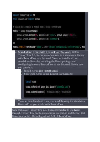 2. Stand-alone Keras with TensorFlow Backend: Before
TensorFlow 2.0, Keras was often used as a standalone library
with TensorFlow as a backend. You can install and use
standalone Keras by installing the Keras package and
configuring it to use TensorFlow as the backend. Here's how
you can do it:
 Install Keras: pip install keras
 Configure Keras to use TensorFlow backend:

3. You can then build and train your models using the standalone
Keras API as you would with TensorFlow.
Note that, as of TensorFlow 2.0, it's recommended to use Keras
through TensorFlow due to its seamless integration and the fact that
Keras is now the official high-level API of TensorFlow.
 