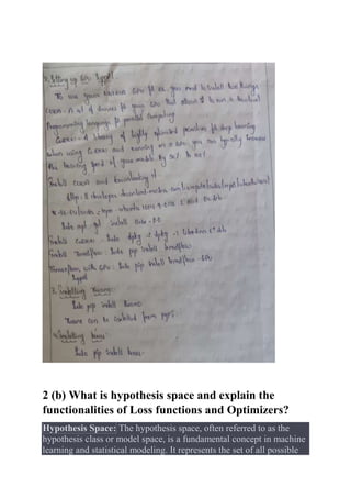 2 (b) What is hypothesis space and explain the
functionalities of Loss functions and Optimizers?
Hypothesis Space: The hypothesis space, often referred to as the
hypothesis class or model space, is a fundamental concept in machine
learning and statistical modeling. It represents the set of all possible
 