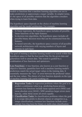 models or functions that a machine learning algorithm can use to
make predictions or approximate a target variable. In simpler terms,
it's the space of all possible solutions that the algorithm considers
when trying to learn from data.
The hypothesis space depends on the choice of machine learning
algorithm and the model architecture. For example:
 In linear regression, the hypothesis space includes all possible
linear functions of the input features.
 In decision tree algorithms, the hypothesis space includes all
possible binary decision trees that can be constructed from the
features.
 In neural networks, the hypothesis space consists of all possible
network architectures with varying numbers of layers and
neurons in each layer.
The goal of training a machine learning model is to search within this
hypothesis space to find the best model that fits the given data and
generalizes well to unseen data. This search is guided by a
combination of loss functions and optimizers.
Loss Functions: A loss function, also known as a cost function or
objective function, quantifies how well a machine learning model's
predictions match the actual target values in the training data. It
essentially measures the "loss" or error between the predicted values
and the true values. The choice of a loss function depends on the type
of machine learning task you're working on:
1. Regression Tasks: In regression problems where the goal is to
predict a continuous value (e.g., predicting house prices),
common loss functions include mean squared error (MSE) and
mean absolute error (MAE). MSE penalizes larger errors more
heavily, while MAE treats all errors equally.
2. Classification Tasks: In classification problems where the goal
is to assign data points to discrete classes or categories (e.g.,
image classification), common loss functions include cross-
entropy loss (log loss) for binary or multi-class classification.
 