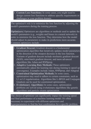3. Custom Loss Functions: In some cases, you might need to
design custom loss functions to address specific requirements or
challenges in your problem domain.
The optimizer's role is to minimize the loss function by adjusting the
model's parameters during the training process.
Optimizers: Optimizers are algorithms or methods used to update the
model's parameters (e.g., weights and biases in a neural network) in
order to minimize the loss function. They determine how the model
should adjust its parameters to make its predictions more accurate.
Common optimizers include:
1. Gradient Descent: Gradient descent is a fundamental
optimization algorithm that iteratively updates model parameters
in the direction of the steepest decrease in the loss function.
Variants of gradient descent include stochastic gradient descent
(SGD), mini-batch gradient descent, and more advanced
algorithms like Adam and RMSprop.
2. Adaptive Learning Rate Methods: These optimizers
automatically adjust the learning rate during training to speed up
convergence. Examples include Adam, RMSprop, and Adagrad.
3. Constrained Optimization Methods: In some cases,
optimization may need to adhere to certain constraints, such as
L1 or L2 regularization. Algorithms like L-BFGS and Conjugate
Gradient can be used for constrained optimization.
4. Evolutionary Algorithms: In some cases, optimization
problems are solved using evolutionary algorithms like genetic
algorithms and particle swarm optimization.
The choice of optimizer can significantly impact the training speed
and final performance of a machine learning model. It's often
necessary to experiment with different optimizers and
hyperparameters to find the best combination for a specific problem.
 