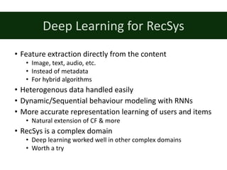 • Feature extraction directly from the content
• Image,	text,	audio,	etc.
• Instead of	metadata
• For hybrid algorithms
• Heterogenous data handled easily
• Dynamic/Sequential behaviour modeling with RNNs
• More	accurate representation learning of	users and	items
• Natural extension of	CF	&	more
• RecSys is	a	complex domain
• Deep	learning worked well in	other complex domains
• Worth a	try
Deep	Learning for RecSys
 