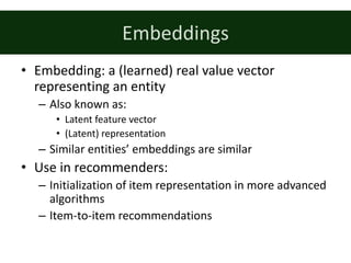 Embeddings
• Embedding:	a	(learned)	real	value	vector	
representing	an	entity
– Also	known	as:
• Latent	feature	vector
• (Latent)	representation
– Similar	entities’	embeddings	are	similar
• Use	in	recommenders:
– Initialization	of	item	representation	in	more	advanced	
algorithms
– Item-to-item	recommendations
 
