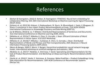 References
• [Barkan	&	Koenigstein,	2016]	O.	Barkan,	N.	Koenigstein:	ITEM2VEC:	Neural	item	embedding	for	
collaborative	filtering.	IEEE	26th	International	Workshop	on	Machine	Learning	for	Signal	Processing	
(MLSP	2016).
• [Grbovic	et.	al,	2015]	M.	Grbovic,	V.	Radosavljevic,	N.	Djuric,	N.	Bhamidipati,	J.	Savla,	V.	Bhagwan,	D.	
Sharp:	E-commerce	in	Your	Inbox:	Product	Recommendations	at	Scale.	21th	ACM	SIGKDD	
International	Conference	on	Knowledge	Discovery	and	Data	Mining (KDD’15).
• [Le	&	Mikolov,	2014]	Q.	Le,	T.	Mikolov:	Distributed	Representations	of	Sentences	and	Documents.	
31st	International	Conference	on	Machine	Learning	(ICML	2014).
• [Mikolov	et.	al,	2013a]	T.	Mikolov,	K.	Chen,	G.	Corrado,	J.	Dean:	Efficient	Estimation	of	Word	
Representations	in	Vector	Space.	ICLR	2013	Workshop.
• [Mikolov	et.	al,	2013b]	T.	Mikolov,	I.	Sutskever,	K.	Chen,	G.	Corrado,	J.	Dean:	Distributed	
Representations	of	Words	and	Phrases	and	Their	Compositionality.	26th	Advances	in	Neural	
Information	Processing	Systems	(NIPS	2013).
• [Morin	&	Bengio,	2005]	F. Morin,	Y. Bengio: Hierarchical	probabilistic	neural	network	language	
model.	International workshop	on	artificial	intelligence	and	statistics,	2005.
• [Nedelec	et.	al,	2017]	T.	Nedelec,	E.	Smirnova,	F.	Vasile:	Specializing	Joint	Representations	for	the	
task	of	Product	Recommendation.	2nd	Workshop	on	Deep	Learning	for	Recommendations	(DLRS	
2017).
• [Vasile	et.	al,	2016]	F.	Vasile,	E.	Smirnova,	A.	Conneau:	Meta-Prod2Vec	– Product	Embeddings	Using	
Side-Information	for	Recommendations.	10th	ACM	Conference	on	Recommender	Systems	
(RecSys’16).
 