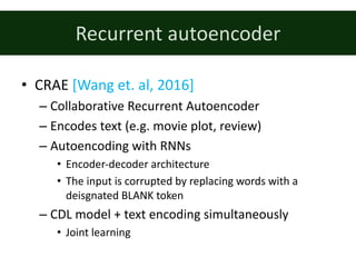 Recurrent	autoencoder
• CRAE	[Wang	et.	al,	2016]
– Collaborative	Recurrent	Autoencoder
– Encodes	text	(e.g.	movie	plot,	review)
– Autoencoding	with	RNNs
• Encoder-decoder	architecture
• The	input	is	corrupted	by	replacing	words	with	a	
deisgnated	BLANK	token
– CDL	model	+	text	encoding	simultaneously
• Joint	learning
 