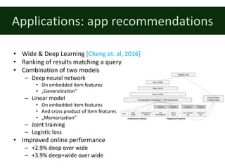Applications:	app	recommendations
• Wide	&	Deep	Learning	[Cheng	et.	al,	2016]
• Ranking	of	results	matching	a	query
• Combination	of	two	models
– Deep	neural	network
• On	embedded	item	features
• „Generalization”
– Linear	model
• On	embedded	item	features
• And	cross	product	of	item	features
• „Memorization”
– Joint	training
– Logistic	loss
• Improved	online	performance
– +2.9%	deep	over	wide
– +3.9%	deep+wide	over	wide
 