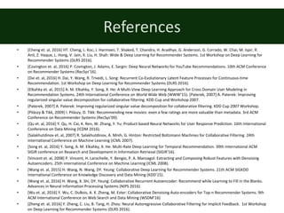 References
• [Cheng	et.	al,	2016]	HT.	Cheng,	L.	Koc,	J.	Harmsen,	T.	Shaked,	T.	Chandra,	H.	Aradhye,	G.	Anderson,	G.	Corrado,	W.	Chai,	M.	Ispir,	R.
Anil, Z. Haque, L. Hong, V. Jain, X. Liu, H. Shah:	Wide	&	Deep	Learning	for	Recommender	Systems.	1st	Workshop	on	Deep	Learning	for	
Recommender	Systems	(DLRS	2016).
• [Covington	et.	al,	2016]	P.	Covington,	J.	Adams,	E.	Sargin:	Deep	Neural	Networks	for	YouTube	Recommendations.	10th	ACM	Conference	
on	Recommender	Systems	(RecSys’16).
• [Dai	et.	al,	2016]	H.	Dai,	Y.	Wang,	R.	Trivedi,	L.	Song:	Recurrent	Co-Evolutionary	Latent	Feature	Processes	for	Continuous-time	
Recommendation.	1st	Workshop	on	Deep	Learning	for	Recommender	Systems	(DLRS	2016).
• [Elkahky	et.	al,	2015]	A.	M.	Elkahky,	Y.	Song,	X.	He:	A	Multi-View	Deep	Learning	Approach	for	Cross	Domain	User	Modeling	in	
Recommendation	Systems.	24th	International	Conference	on	World	Wide	Web (WWW’15).	[Paterek,	2007]	A.	Paterek:	Improving	
regularized	singular	value	decomposition	for	collaborative	filtering.	KDD	Cup	and	Workshop 2007.
• [Paterek,	2007]	A.	Paterek:	Improving	regularized	singular	value	decomposition	for	collaborative	filtering.	KDD	Cup	2007	Workshop.
• [Pilászy	&	Tikk,	2009]	I.	Pilászy,	D.	Tikk:	Recommending	new	movies:	even	a	few	ratings	are	more	valuable	than	metadata.	3rd	ACM	
Conference	on	Recommender	Systems	(RecSys’09).
• [Qu	et.	al,	2016]	Y.	Qu,	H.	Cai,	K.	Ren,	W.	Zhang,	Y.	Yu:	Product-based	Neural	Networks	for	User	Response Prediction. 16th	International	
Conference	on Data	Mining	(ICDM 2016).
• [Salakhutdinov	et.	al,	2007]	R.	Salakhutdinov,	A.	Mnih,	G.	Hinton:	Restricted	Boltzmann	Machines for	Collaborative	Filtering.	24th	
International Conference on	Machine	Learning (ICML	2007).
• [Song	et.	al,	2016]	Y.	Song,	A.	M.	Elkahky,	X.	He:	Multi-Rate	Deep	Learning	for	Temporal	Recommendation.	39th	International	ACM	
SIGIR	conference	on	Research	and	Development	in	Information	Retrieval (SIGIR’16).
• [Vincent	et.	al,	2008]	P.	Vincent,	H.	Larochelle,	Y.	Bengio, P. A.	Manzagol: Extracting and	Composing Robust Features with	Denoising
Autoencoders.	25th	international	Conference on	Machine Learning (ICML	2008).
• [Wang	et.	al,	2015]	H.	Wang,	N.	Wang,	DY.	Yeung:	Collaborative	Deep	Learning	for	Recommender	Systems.	21th	ACM	SIGKDD	
International	Conference	on	Knowledge	Discovery	and	Data	Mining	(KDD’15).
• [Wang	et.	al,	2016]	H.	Wang,	X.	Shi,	DY.	Yeung:	Collaborative	Recurrent	Autoencoder: Recommend	while	Learning	to	Fill	in	the	Blanks.	
Advances	in	Neural	Information	Processing	Systems	(NIPS	2016).
• [Wu	et.	al,	2016]	Y.	Wu,	C.	DuBois,	A.	X.	Zheng,	M.	Ester:	Collaborative	Denoising	Auto-encoders	for	Top-n	Recommender	Systems.	9th	
ACM	International	Conference	on	Web	Search	and	Data	Mining	(WSDM’16)
• [Zheng	et.	al,	2016]	Y.	Zheng,	C.	Liu,	B.	Tang,	H.	Zhou:	Neural	Autoregressive	Collaborative	Filtering	for	Implicit	Feedback. 1st	Workshop	
on	Deep	Learning	for	Recommender	Systems	(DLRS	2016).
 