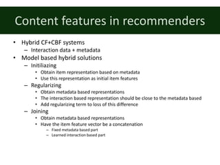 Content	features	in	recommenders
• Hybrid	CF+CBF	systems
– Interaction	data	+	metadata
• Model	based	hybrid	solutions
– Initiliazing
• Obtain	item	representation	based	on	metadata
• Use	this	representation	as	initial	item	features
– Regularizing
• Obtain	metadata	based	representations
• The	interaction	based	representation	should	be	close	to	the	metadata	based
• Add	regularizing	term	to	loss	of	this	difference
– Joining
• Obtain	metadata	based	representations
• Have	the	item	feature	vector	be	a	concatenation
– Fixed	metadata	based	part
– Learned	interaction	based	part
 