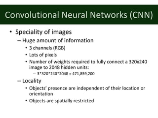 Convolutional	Neural	Networks	(CNN)
• Speciality	of	images
– Huge	amount	of	information
• 3	channels	(RGB)
• Lots	of	pixels
• Number	of	weights	required	to	fully	connect	a	320x240	
image	to	2048	hidden	units:
– 3*320*240*2048	=	471,859,200
– Locality
• Objects’	presence	are	independent	of	their	location	or	
orientation
• Objects	are	spatially	restricted
 