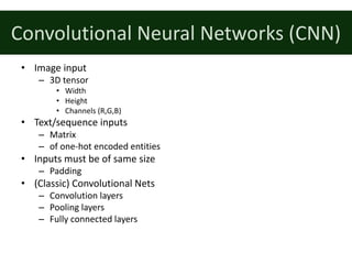 Convolutional	Neural	Networks	(CNN)
• Image	input
– 3D	tensor
• Width
• Height
• Channels	(R,G,B)
• Text/sequence	inputs
– Matrix
– of	one-hot	encoded	entities
• Inputs	must	be	of	same	size
– Padding
• (Classic)	Convolutional	Nets
– Convolution	layers
– Pooling	layers
– Fully	connected	layers
 