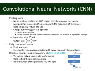 Convolutional	Neural	Networks	(CNN)
• Pooling	layer
– Mean	pooling:	replace	an	𝑅×𝑅 region	with	the	mean	of	the	values
– Max	pooling:	replace	an	𝑅×𝑅 region	with	the	maximum	of	the	values
– Used	to	quickly	reduce	the	size
– Cheap,	but	very	aggressive	operator
• Avoid	when	possible
• Often	needed,	because	convolutions	don’t	decrease	the	number	of	inputs	fast	enough
– Input	size:	𝑊%×𝑊&×𝑁
– Output	size:	
a7
e
×
ac
e
×𝑁
• Fully	connected	layers
– Final	few	layers
– Each	hidden	neuron	is	connected	with	every	neuron	in	the	next	layer
• Residual	connections	(improvement)	[He	et.	al,	2016]
– Very	deep	networks	degrade	performance
– Hard	to	find	the	proper	mappings
– Reformulation	of	the	problem:	F(x)	à F(x)+x
Layer
Layer
+
𝑥
𝐹 𝑥 + 𝑥
𝐹(𝑥)
 