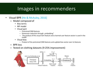 Images	in	recommenders
• Visual	BPR	[He	&	McAuley,	2016]
– Model	composed	of
• Bias	terms
• MF	model
• Visual	part
– Pretrained	CNN	features
– Dimension	reduction	through	„embedding”
– The	product	of	this	visual	item	feature	and	a	learned	user	feature	vector	is	used	in	the	
model
• Visual	bias
– Product	of	the	pretrained	CNN	features	and	a	global	bias	vector	over	its	features
– BPR	loss
– Tested	on	clothing	datasets	(9-25%	improvement)
 