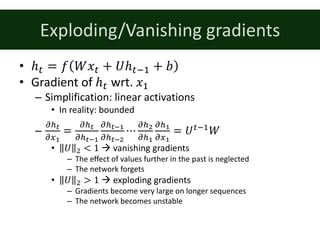 Exploding/Vanishing	gradients
• ℎ: = 𝑓 𝑊𝑥: + 𝑈ℎ:;% + 𝑏
• Gradient	of	ℎ: wrt.	𝑥%
– Simplification:	linear	activations
• In	reality:	bounded
–
kLl
km7
=
kLl
kLln7
kLln7
kLlnc
⋯
kLc
kL7
kL7
km7
= 𝑈:;%
𝑊
• 𝑈 & < 1 à vanishing	gradients
– The	effect	of	values	further	in	the	past	is	neglected
– The	network	forgets
• 𝑈 & > 1 à exploding	gradients
– Gradients	become	very	large	on	longer	sequences
– The	network	becomes	unstable
 