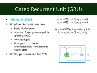 Gated	Recurrent	Unit	(GRU)
• [Cho	et.	al,	2014]
• Simplified	information	flow
– Single	hidden	state
– Input	and	forget	gate	merged	à
update	gate	(z)
– No	output	gate
– Reset	gate	(r)	to	break	
information	flow	from	previous	
hidden	state
• Similar	performance	to	LSTM ℎ
r
IN
OUT
z
+
𝑧: = 𝜎 𝑊~ 𝑥: + 𝑈~ℎ:;% + 𝑏~
𝑟: = 𝜎 𝑊• 𝑥: + 𝑈•ℎ:;% + 𝑏•
ℎ€: = tanh 𝑊𝑥: + 𝑟: ∘ 𝑈ℎ:;% + 𝑏
ℎ: = 𝑧: ∘ ℎ: + 1 − 𝑧: ∘ ℎ€:
 
