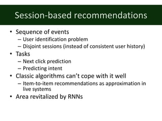 Session-based	recommendations
• Sequence	of	events
– User	identification	problem
– Disjoint	sessions	(instead	of	consistent	user	history)
• Tasks
– Next	click	prediction
– Predicting	intent
• Classic	algorithms	can’t	cope	with	it	well
– Item-to-item	recommendations	as	approximation	in	
live	systems
• Area	revitalized	by	RNNs
 