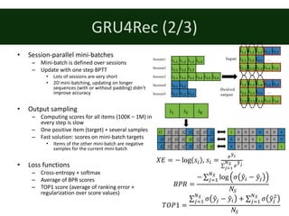 GRU4Rec	(2/3)
• Session-parallel	mini-batches
– Mini-batch	is	defined	over	sessions
– Update	with	one	step	BPTT
• Lots	of	sessions	are	very	short
• 2D	mini-batching,	updating	on	longer	
sequences	(with	or	without	padding)	didn’t	
improve	accuracy
• Output	sampling
– Computing	scores	for	all	items	(100K	– 1M)	in	
every	step	is	slow
– One	positive	item	(target)	+	several	samples
– Fast	solution:	scores	on	mini-batch	targets
• Items	of	the	other	mini-batch	are	negative	
samples	for	the	current	mini-batch
• Loss	functions
– Cross-entropy	+	softmax
– Average	of	BPR	scores
– TOP1	score	(average	of	ranking	error	+	
regularization	over	score	values)
𝑖%,% 𝑖%,& 𝑖%,Q 𝑖%,S
𝑖&,% 𝑖&,& 𝑖&,Q
𝑖Q,% 𝑖Q,& 𝑖Q,Q 𝑖Q,S 𝑖Q,R 𝑖Q,‚
𝑖S,% 𝑖S,&
𝑖R,% 𝑖R,& 𝑖R,Q
Session1
Session2
Session3
Session4
Session5
𝑖%,% 𝑖%,& 𝑖%,Q
𝑖&,% 𝑖&,&
𝑖Q,% 𝑖Q,& 𝑖Q,Q 𝑖Q,S 𝑖Q,R
𝑖S,%
𝑖R,% 𝑖R,&
Input
Desired
output
…
𝑖%,& 𝑖%,Q 𝑖%,S
𝑖&,& 𝑖&,Q
𝑖Q,& 𝑖Q,Q 𝑖Q,S 𝑖Q,R 𝑖Q,‚
𝑖S,&
𝑖R,& 𝑖R,Q
…
𝑖% 𝑖R 𝑖ƒ
𝑦„%
%
𝑦„&
%
𝑦„Q
% 𝑦„S
%
𝑦„R
%
𝑦„‚
% 𝑦„…
%
𝑦„ƒ
%
𝑦„%
Q
𝑦„&
Q
𝑦„Q
Q
𝑦„S
Q
𝑦„R
Q
𝑦„‚
Q
𝑦„…
Q
𝑦„ƒ
Q
𝑦„%
&
𝑦„&
&
𝑦„Q
& 𝑦„S
&
𝑦„R
&
𝑦„‚
& 𝑦„…
&
𝑦„ƒ
&
1 0 0 0 0 0 0 0
0 0 0 0 0 0 0 1
0 0 0 0 1 0 0 0
𝑋𝐸 = − log 𝑠. ,	𝑠. =
0Š‹2
∑ 0
Š‹45Œ
467
𝐵𝑃𝑅 =
− ∑ log 𝜎 𝑦„. − 𝑦„8
>Œ
8=%
𝑁(
𝑇𝑂𝑃1 =
∑ 𝜎 𝑦„8 − 𝑦„.
>Œ
8=% + ∑ 𝜎 𝑦„8
&>Œ
8=%
𝑁(
 