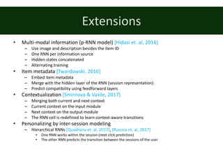 Extensions
• Multi-modal	information	(p-RNN	model)	[Hidasi	et.	al,	2016]
– Use	image	and	description	besides	the	item	ID
– One	RNN	per	information	source
– Hidden	states	concatenated
– Alternating	training
• Item	metadata	[Twardowski,	2016]
– Embed	item	metadata
– Merge	with	the	hidden	layer	of	the	RNN	(session	representation)
– Predict	compatibility	using	feedforward	layers
• Contextualization	[Smirnova	&	Vasile,	2017]
– Merging	both	current	and	next	context
– Current	context	on	the	input	module
– Next	context	on	the	output	module
– The	RNN	cell	is	redefined	to	learn	context-aware	transitions
• Personalizing	by	inter-session	modeling
– Hierarchical	RNNs	[Quadrana	et.	al,	2017],	[Ruocco	et.	al,	2017]
• One	RNN	works	within	the	session	(next	click	prediction)
• The	other	RNN	predicts	the	transition	between	the	sessions	of	the	user
 
