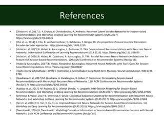 References
• [Chatzis	et.	al,	2017]	S.	P.	Chatzis,	P.	Christodoulou,	A.	Andreou:	Recurrent	Latent	Variable	Networks	for	Session-Based	
Recommendation.	2nd	Workshop	on	Deep	Learning	for	Recommender	Systems	(DLRS	2017).	
https://arxiv.org/abs/1706.04026
• [Cho	et.	al,	2014]	K.	Cho,	B.	van	Merrienboer,	D.	Bahdanau,	Y.	Bengio.	On	the	properties	of	neural	machine	translation:	
Encoder-decoder	approaches.	https://arxiv.org/abs/1409.1259
• [Hidasi	et.	al,	2015]	B.	Hidasi,	A.	Karatzoglou,	L.	Baltrunas,	D.	Tikk:	Session-based	Recommendations	with	Recurrent	Neural	
Networks.	International	Conference	on	Learning	Representations	(ICLR	2016).	https://arxiv.org/abs/1511.06939
• [Hidasi	et.	al,	2016]	B.	Hidasi,	M.	Quadrana,	A.	Karatzoglou,	D.	Tikk:	Parallel	Recurrent	Neural	Network	Architectures	for	
Feature-rich	Session-based	Recommendations.	10th	ACM	Conference	on	Recommender	Systems	(RecSys’16).
• [Hidasi	&	Karatzoglou,	2017]	B.	Hidasi,	Alexandros	Karatzoglou:	Recurrent	Neural	Networks	with	Top-k	Gains	for	Session-
based	Recommendations.	https://arxiv.org/abs/1706.03847
• [Hochreiter	&	Schmidhuber,	1997]	S.	Hochreiter,	J.	Schmidhuber:	Long	Short-term	Memory.	Neural	Computation,	9(8):1735-
1780.
• [Quadrana	et.	al,	2017]:M.	Quadrana,	A.	Karatzoglou,	B.	Hidasi,	P.	Cremonesi:	Personalizing	Session-based	
Recommendations	with	Hierarchical	Recurrent	Neural	Networks.	11th	ACM	Conference	on	Recommender	Systems	
(RecSys’17).	https://arxiv.org/abs/1706.04148
• [Ruocco	et.	al,	2017]:	M.	Ruocco,	O.	S.	Lillestøl	Skrede,	H.	Langseth:	Inter-Session	Modeling	for	Session-Based	
Recommendation.	2nd	Workshop	on	Deep	Learning	for	Recommendations	(DLRS	2017).	https://arxiv.org/abs/1706.07506
• [Smirnova	&	Vasile,	2017]	E.	Smirnova,	F.	Vasile:	Contextual	Sequence	Modeling	for	Recommendation	with	Recurrent	Neural	
Networks.	2nd	Workshop	on	Deep	Learning	for	Recommender	Systems	(DLRS	2017).	https://arxiv.org/abs/1706.07684
• [Tan	et.	al,	2016]	Y.	K.	Tan,	X.	Xu,	Y.	Liu:	Improved	Recurrent	Neural	Networks	for	Session-based	Recommendations.	1st	
Workshop	on	Deep	Learning	for	Recommendations	(DLRS	2016).	https://arxiv.org/abs/1606.08117
• [Twardowski,	2016]	B.	Twardowski:	Modelling	Contextual	Information	in	Session-Aware	Recommender	Systems	with	Neural	
Networks.	10th	ACM	Conference	on	Recommender	Systems	(RecSys’16).
 