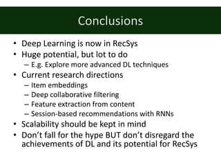 Conclusions
• Deep	Learning	is	now	in	RecSys
• Huge	potential,	but	lot	to	do
– E.g.	Explore	more	advanced	DL	techniques	
• Current	research	directions
– Item	embeddings
– Deep	collaborative	filtering
– Feature	extraction	from	content
– Session-based	recommendations	with	RNNs
• Scalability	should	be	kept	in	mind
• Don’t	fall	for	the	hype	BUT	don’t	disregard	the	
achievements	of	DL	and	its	potential	for	RecSys
 
