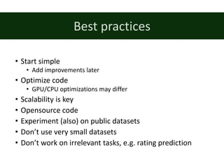 • Start	simple
• Add	improvements later
• Optimize code
• GPU/CPU	optimizations may differ
• Scalability is	key
• Opensource code
• Experiment (also)	on public datasets
• Don’t use very small datasets
• Don’t work on irrelevant tasks,	e.g.	rating prediction
Best	practices
 