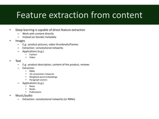 Feature	extraction	from	content
• Deep	learning	is	capable	of	direct	feature	extraction
– Work	with	content	directly
– Instead	(or	beside)	metadata
• Images
– E.g.:	product	pictures,	video	thumbnails/frames
– Extraction:	convolutional	networks
– Applications	(e.g.):
• Fashion
• Video
• Text
– E.g.:	product	description,	content	of	the	product,	reviews
– Extraction
• RNNs
• 1D	convolution	networks
• Weighted	word	embeddings
• Paragraph	vectors
– Applications	(e.g.):
• News
• Books
• Publications
• Music/audio
– Extraction:	convolutional	networks	(or	RNNs)
 