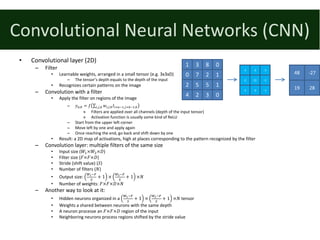Convolutional	Neural	Networks	(CNN)
• Convolutional	layer	(2D)
– Filter
• Learnable	weights,	arranged	in	a	small tensor	(e.g.	3x3xD)
– The	tensor’s	depth	equals	to	the	depth	of	the	input
• Recognizes certain	patterns	on	the	image
– Convolution	with	a	filter
• Apply	the	filter	on	regions	of	the	image
– 𝑦V,W = 𝑓 ∑ 𝑤.,8,Y 𝐼.<V;%,8<W;%,Y.,8,Y
» Filters	are	applied	over	all	channels	(depth	of	the	input	tensor)
» Activation	function	is	usually	some	kind	of	ReLU
– Start	from	the	upper	left	corner
– Move	left	by	one	and	apply	again
– Once	reaching	the	end,	go	back	and	shift	down	by	one
• Result:	a	2D	map	of	activations,	high	at	places	corresponding	to	the	pattern	recognized	by	the	filter
– Convolution	layer:	multiple	filters	of	the	same	size
• Input	size	(𝑊%×𝑊&×𝐷)
• Filter	size	(𝐹×𝐹×𝐷)
• Stride	(shift	value)	(𝑆)
• Number	of	filters	(𝑁)
• Output	size:	
a7;b
(
+ 1 ×
ac;b
(
+ 1 ×𝑁
• Number	of	weights:	𝐹×𝐹×𝐷×𝑁
– Another	way	to	look	at	it:	
• Hidden	neurons	organized	in	a	
a7;b
(
+ 1 ×
ac;b
(
+ 1 ×𝑁 tensor
• Weights	a	shared	between	neurons	with	the	same	depth
• A	neuron	processe	an	𝐹×𝐹×𝐷 region	of	the	input
• Neighboring	neurons	process	regions	shifted	by	the	stride	value
1 3 8 0
0 7 2 1
2 5 5 1
4 2 3 0
-1 -2 -1
-2 12 -2
-1 -2 -1
48 -27
19 28
 