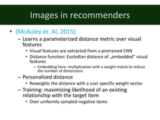 Images	in	recommenders
• [McAuley	et.	Al,	2015]
– Learns	a	parameterized	distance	metric	over	visual	
features
• Visual	features	are	extracted	from	a	pretrained	CNN
• Distance	function:	Eucledian	distance	of	„embedded”	visual	
features
– Embedding	here:	multiplication	with	a	weight	matrix	to	reduce	
the	number	of	dimensions
– Personalized	distance
• Reweights	the	distance	with	a	user	specific	weight	vector
– Training:	maximizing	likelihood	of	an	existing	
relationship	with	the	target	item	
• Over	uniformly	sampled	negative	items
 