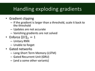 Handling	exploding	gradients
• Gradient	clipping
– If	the	gradient	is	larger	than	a	threshold,	scale	it	back	to	
the	threshold
– Updates	are	not	accurate
– Vanishing	gradients	are	not	solved
• Enforce	 𝑈 & = 1
– Unitary	RNN
– Unable	to	forget
• Gated	networks
– Long-Short	Term	Memory	(LSTM)
– Gated	Recurrent	Unit	(GRU)
– (and	a	some	other	variants)
 