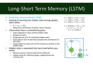 Long-Short	Term	Memory	(LSTM)
• [Hochreiter	&	Schmidhuber,	1999]
• Instead	of	rewriting	the	hidden	state	during	update,	
add	a	delta
– 𝑠: = 𝑠:;% + Δ𝑠:
– Keeps	the	contribution	of	earlier	inputs	relevant
• Information	flow	is	controlled	by	gates
– Gates	depend	on	input	and	the	hidden	state
– Between	0	and	1
– Forget	gate	(f):	0/1	à reset/keep	hidden	state
– Input	gate	(i):	0/1	à don’t/do	consider	the	contribution	of	
the	input
– Output	gate	(o):	how	much	of	the	memory	is	written	to	the	
hidden	state
• Hidden	state	is	separated	into	two	(read	before	you	
write)
– Memory	cell	(c):	internal	state	of	the	LSTM	cell
– Hidden	state	(h):	influences	gates,	updated	from	the	
memory	cell
𝑓: = 𝜎 𝑊s 𝑥: + 𝑈sℎ:;% + 𝑏s
𝑖: = 𝜎 𝑊. 𝑥: + 𝑈.ℎ:;% + 𝑏.
𝑜: = 𝜎 𝑊u 𝑥: + 𝑈uℎ:;% + 𝑏u
𝑐̃: = tanh 𝑊𝑥: + 𝑈ℎ:;% + 𝑏
𝑐: = 𝑓: ∘ 𝑐:;% + 𝑖: ∘ 𝑐̃:
ℎ: = 𝑜: ∘ tanh 𝑐:
𝐶
ℎ
IN
OUT
+
+
i
f
o
 