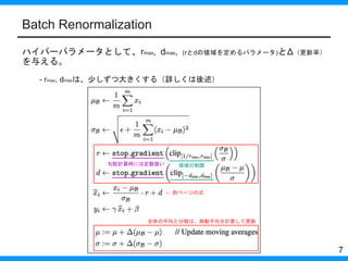 Batch Renormalization
ハイパーパラメータとして、rmax, dmax, (rとdの値域を定めるパラメータ)とΔ（更新率）
を与える。
- rmax, dmaxは、少しずつ大きくする（詳しくは後述）
7
勾配計算時には定数扱...