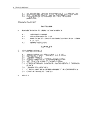 4 Educación Ambiental



            3.4. SELECCIÓN DEL MÉTODO INTERPRETATIVO MÁS APROPIADO
            3.5. EVALUACIÓN DE ACTIVIDADES DE INTERPRETACIÓN
                 AMBIENTAL.

      SEGUNDO BIMESTRE

                                  CAPÍTULO IV

      4.    PLANIFICANDO LA INTERPRETACION TEMATICA

            4.1.        TÓPICOS VS TEMAS
            4.2.        COMO ESCRIBIR UN TEMA
            4.3.        PORQUE AYUDA CONSTRUIR SU PRESENTACION EN TORNO
                        A UN TEMA
            4.4.        TEMAS VS HECHOS

                                  CAPÍTULO V

      5.    ACTIVIDADES GUIADAS

            5.1. COMO PREPARAR Y PRESENTAR UNA CHARLA
            5.2. TIPOS DE CHARLA
            5.3. COMO PLANIFICAR Y PREPARAR UNA CHARLA
            5.4. USO DE AYUDA VISUALES EN UNA CHARLA
            5.5. COMO PREPARAR Y CONDUCIR UNA EXCURSIÓN O CAMINATA
                 GUIADA
            5.6. TIPOS DE EXCURSIONES
            5.7. COMO PLANIFICAR Y PREPARAR UNA EXCURSIÓN TEMÁTICA
            5.8. OTRAS ACTIVIDADES GUIADAS

      6.    ANEXOS
 