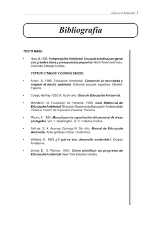 Educación Ambiental 7




                        Bibliografía

TEXTO BASE:

•   Ham, S.1992. Interpretación Ambiental. Una guía práctica para gente
    con grandes ideas y presupuestos pequeños. North American Press.
    Colorado-Estados Unidos.

    TEXTOS CITADOS Y CONSULTADOS:

•   Antón, B. 1998. Educación Ambiental. Conservar la naturaleza y
    mejorar el medio ambiente. Editorial escuela española. Madrid-
    España.

•   Cuerpo de Paz- CECIA. A) sin año. Guía de Educación Ambiental.

•   Ministerio de Educación de Panamá. 1998. Guía Didáctica de
    Educación Ambiental. Dirección Nacional de Educación Ambiental de
    Panamá. Centro de impresión Panamá. Panamá.

•   Moore, A. 1993. Manual para la capacitación del personal de áreas
    protegidas. Vol. 1. Washington. D. C. Estados Unidos.

•   Salinas, E. X. Aramay. Quiroga M. Sin año. Manual de Educación
    Ambiental. Artes gráficas Potosí. Costa Rica.

•   Wilches, G. 1993 ¿Y qué es eso, desarrollo sostenible?. Corpes
    Amazonía.

•   Wood, D. D. Walton. 1990. Cómo planificar un programa de
    Educación Ambiental. New York-Estados Unidos.
 