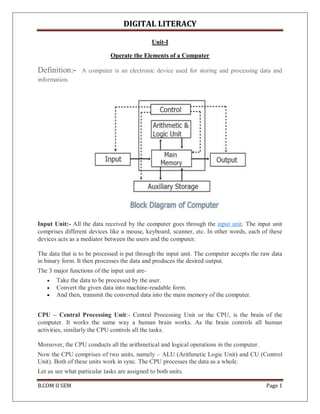 DIGITAL LITERACY
B.COM II SEM Page 1
Unit-I
Operate the Elements of a Computer
Definition:- A computer is an electronic device used for storing and processing data and
information.
Input Unit:- All the data received by the computer goes through the input unit. The input unit
comprises different devices like a mouse, keyboard, scanner, etc. In other words, each of these
devices acts as a mediator between the users and the computer.
The data that is to be processed is put through the input unit. The computer accepts the raw data
in binary form. It then processes the data and produces the desired output.
The 3 major functions of the input unit are-
 Take the data to be processed by the user.
 Convert the given data into machine-readable form.
 And then, transmit the converted data into the main memory of the computer.
CPU – Central Processing Unit:- Central Processing Unit or the CPU, is the brain of the
computer. It works the same way a human brain works. As the brain controls all human
activities, similarly the CPU controls all the tasks.
Moreover, the CPU conducts all the arithmetical and logical operations in the computer.
Now the CPU comprises of two units, namely – ALU (Arithmetic Logic Unit) and CU (Control
Unit). Both of these units work in sync. The CPU processes the data as a whole.
Let us see what particular tasks are assigned to both units.
 