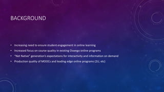 BACKGROUND
• Increasing need to ensure student engagement in online learning
• Increased focus on course quality in existing Oswego online programs
• “Net Native” generation’s expectations for interactivity and information on demand
• Production quality of MOOCs and leading edge online programs (2U, etc)
 