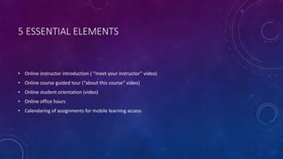 5 ESSENTIAL ELEMENTS
• Online instructor introduction ( “meet your instructor” video)
• Online course guided tour (“about this course” video)
• Online student orientation (video)
• Online office hours
• Calendaring of assignments for mobile learning access
 