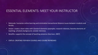 ESSENTIAL ELEMENTS: MEET YOUR INSTRUCTOR
• Rationale: humanize online learning and minimalize transactional distance issues between students and
faculty
• Action: create a short video with standard elements (examples: research interests; favorite elements of
teaching; scholarly background; outside interests)
• Benefits: supports the concept of teaching presence (Garrison, 2007)
• STATUS: CREATING FOR NEW COURSES AND COURSE REFRESHES
 