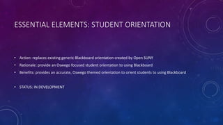 ESSENTIAL ELEMENTS: STUDENT ORIENTATION
• Action: replaces existing generic Blackboard orientation created by Open SUNY
• Rationale: provide an Oswego focused student orientation to using Blackboard
• Benefits: provides an accurate, Oswego themed orientation to orient students to using Blackboard
• STATUS: IN DEVELOPMENT
 